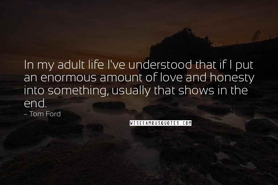 Tom Ford Quotes: In my adult life I've understood that if I put an enormous amount of love and honesty into something, usually that shows in the end.