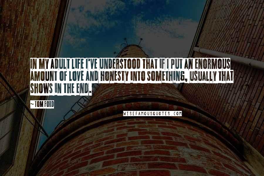 Tom Ford Quotes: In my adult life I've understood that if I put an enormous amount of love and honesty into something, usually that shows in the end.