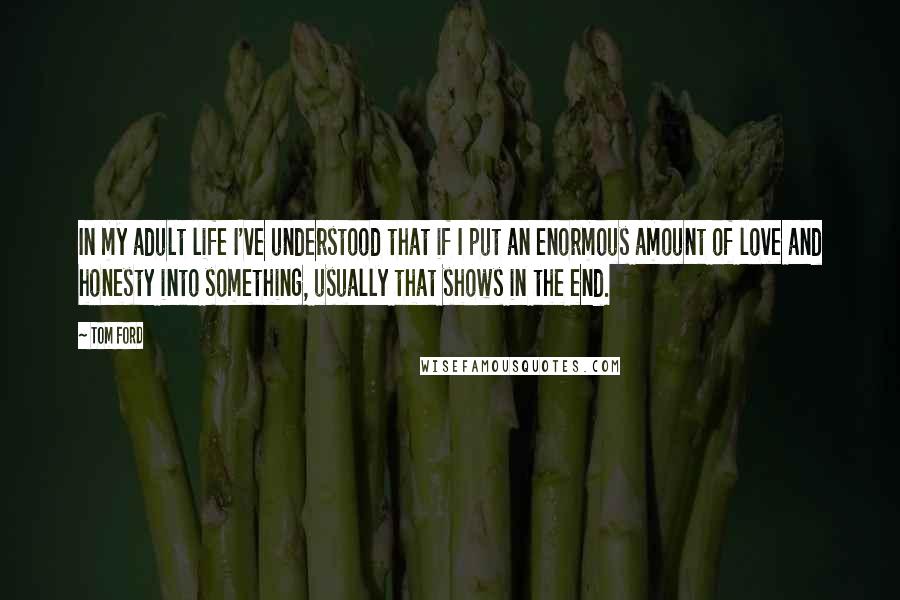 Tom Ford Quotes: In my adult life I've understood that if I put an enormous amount of love and honesty into something, usually that shows in the end.