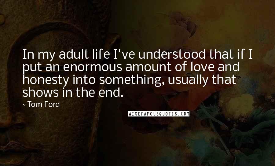 Tom Ford Quotes: In my adult life I've understood that if I put an enormous amount of love and honesty into something, usually that shows in the end.