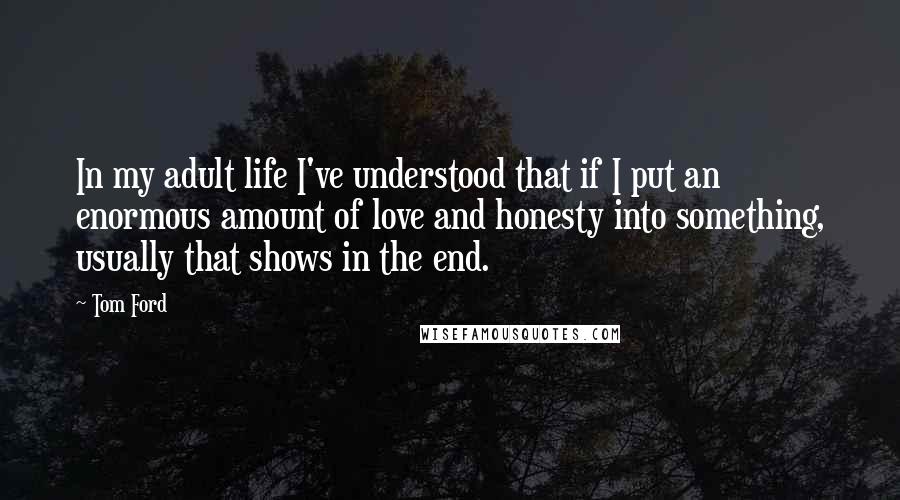 Tom Ford Quotes: In my adult life I've understood that if I put an enormous amount of love and honesty into something, usually that shows in the end.