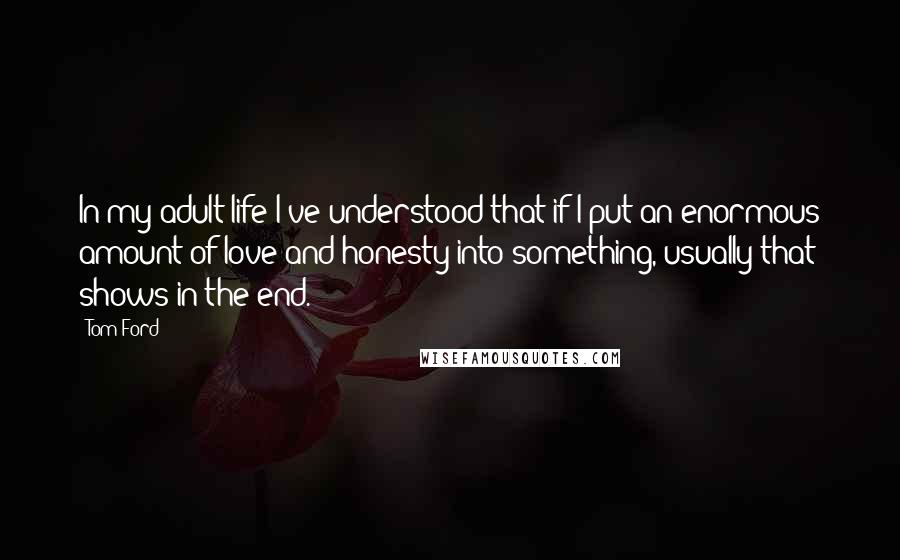 Tom Ford Quotes: In my adult life I've understood that if I put an enormous amount of love and honesty into something, usually that shows in the end.