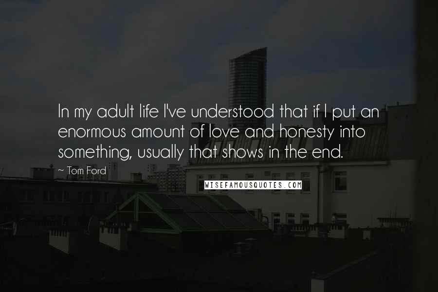 Tom Ford Quotes: In my adult life I've understood that if I put an enormous amount of love and honesty into something, usually that shows in the end.