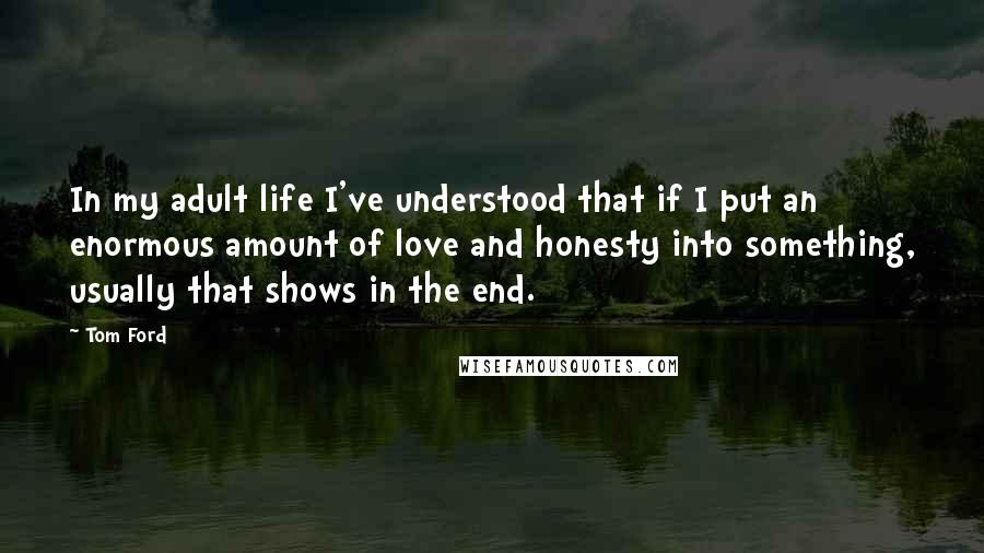 Tom Ford Quotes: In my adult life I've understood that if I put an enormous amount of love and honesty into something, usually that shows in the end.