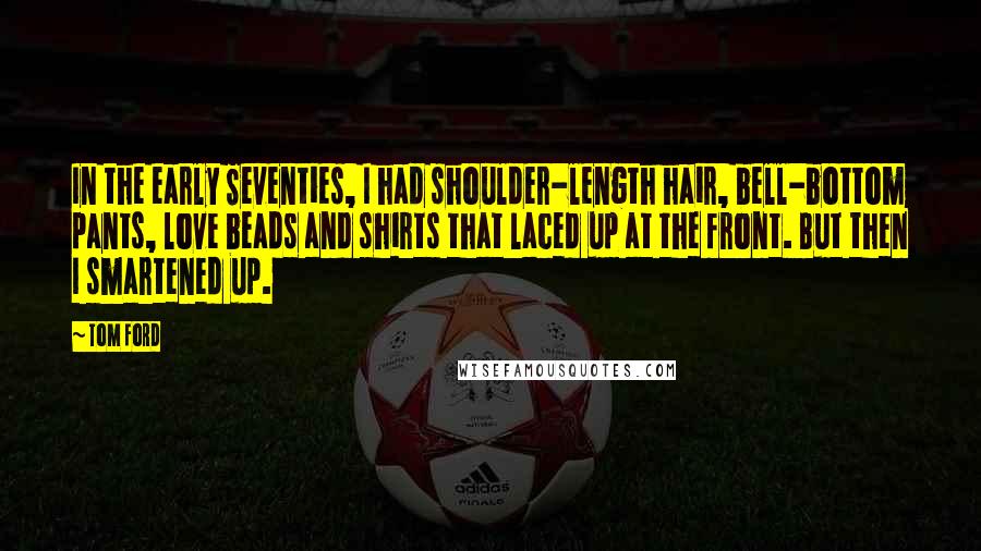 Tom Ford Quotes: In the early Seventies, I had shoulder-length hair, bell-bottom pants, love beads and shirts that laced up at the front. But then I smartened up.