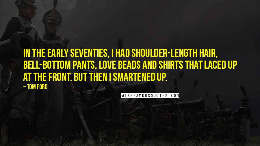 Tom Ford Quotes: In the early Seventies, I had shoulder-length hair, bell-bottom pants, love beads and shirts that laced up at the front. But then I smartened up.