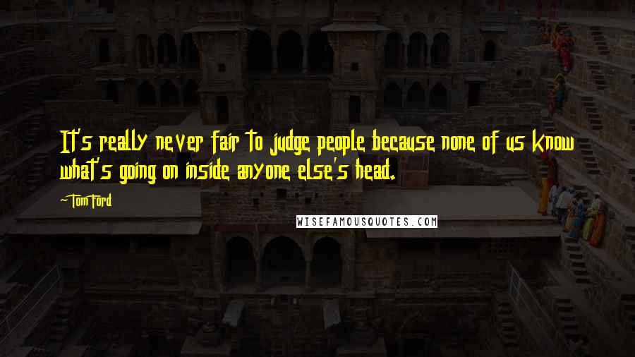 Tom Ford Quotes: It's really never fair to judge people because none of us know what's going on inside anyone else's head.