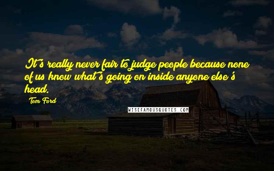 Tom Ford Quotes: It's really never fair to judge people because none of us know what's going on inside anyone else's head.