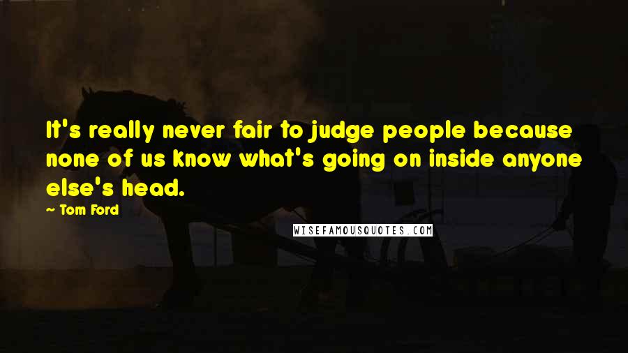 Tom Ford Quotes: It's really never fair to judge people because none of us know what's going on inside anyone else's head.