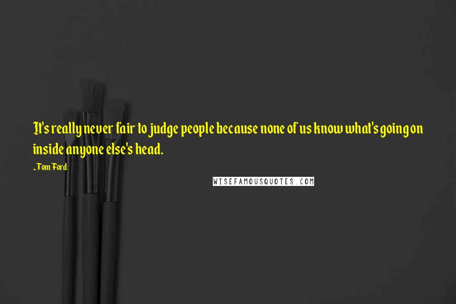 Tom Ford Quotes: It's really never fair to judge people because none of us know what's going on inside anyone else's head.