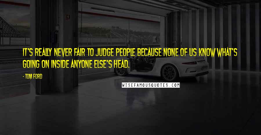 Tom Ford Quotes: It's really never fair to judge people because none of us know what's going on inside anyone else's head.