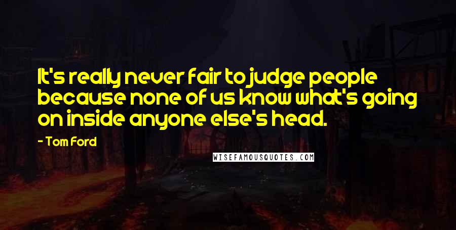 Tom Ford Quotes: It's really never fair to judge people because none of us know what's going on inside anyone else's head.