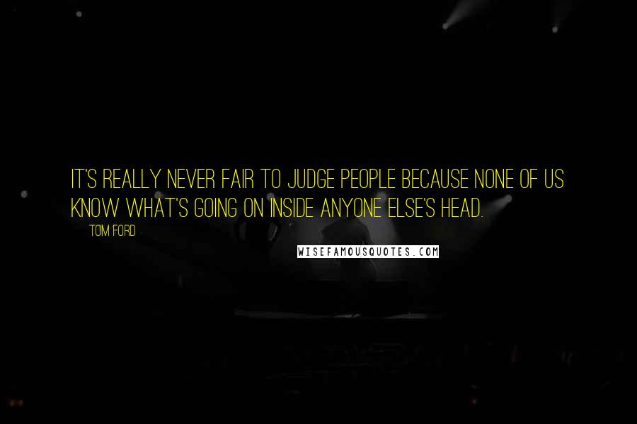 Tom Ford Quotes: It's really never fair to judge people because none of us know what's going on inside anyone else's head.