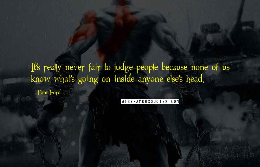 Tom Ford Quotes: It's really never fair to judge people because none of us know what's going on inside anyone else's head.