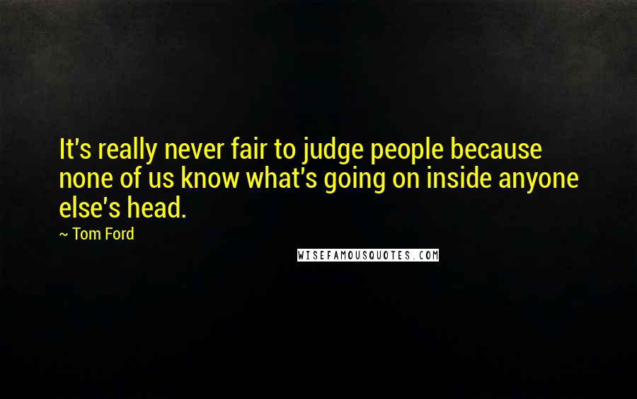 Tom Ford Quotes: It's really never fair to judge people because none of us know what's going on inside anyone else's head.