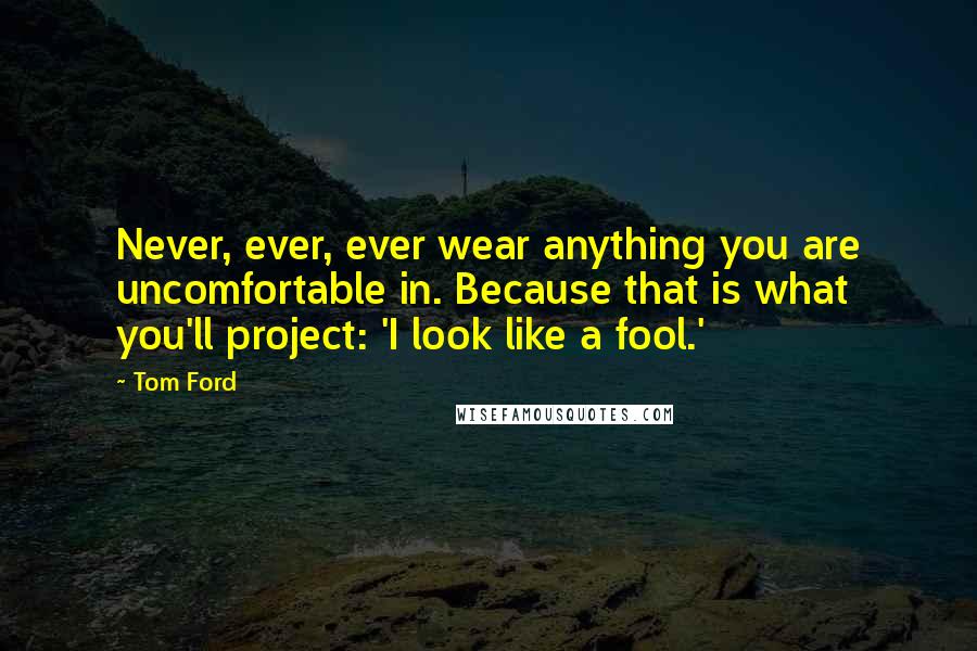 Tom Ford Quotes: Never, ever, ever wear anything you are uncomfortable in. Because that is what you'll project: 'I look like a fool.'