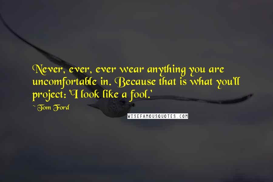 Tom Ford Quotes: Never, ever, ever wear anything you are uncomfortable in. Because that is what you'll project: 'I look like a fool.'