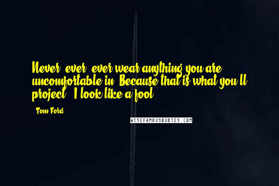 Tom Ford Quotes: Never, ever, ever wear anything you are uncomfortable in. Because that is what you'll project: 'I look like a fool.'