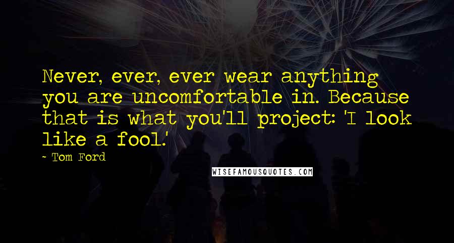 Tom Ford Quotes: Never, ever, ever wear anything you are uncomfortable in. Because that is what you'll project: 'I look like a fool.'