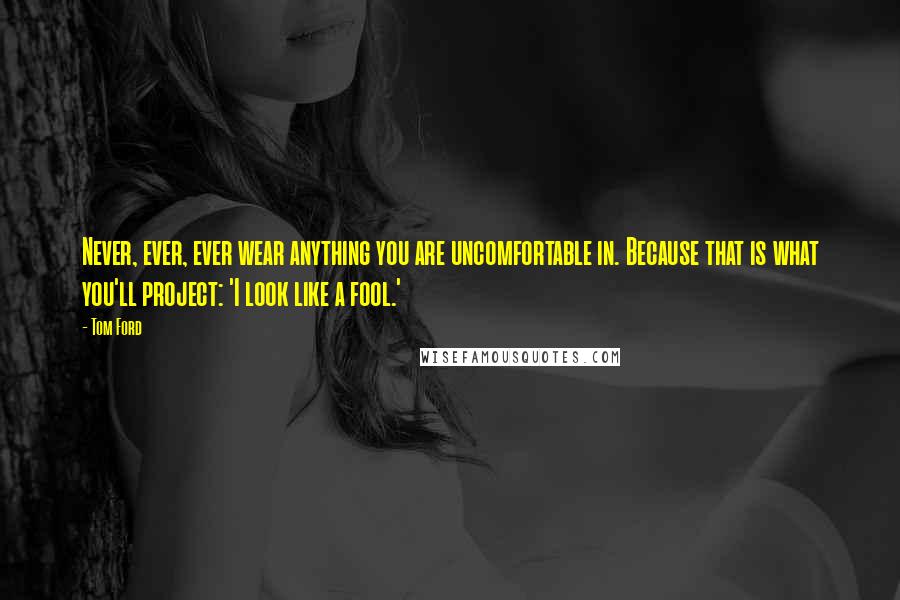 Tom Ford Quotes: Never, ever, ever wear anything you are uncomfortable in. Because that is what you'll project: 'I look like a fool.'