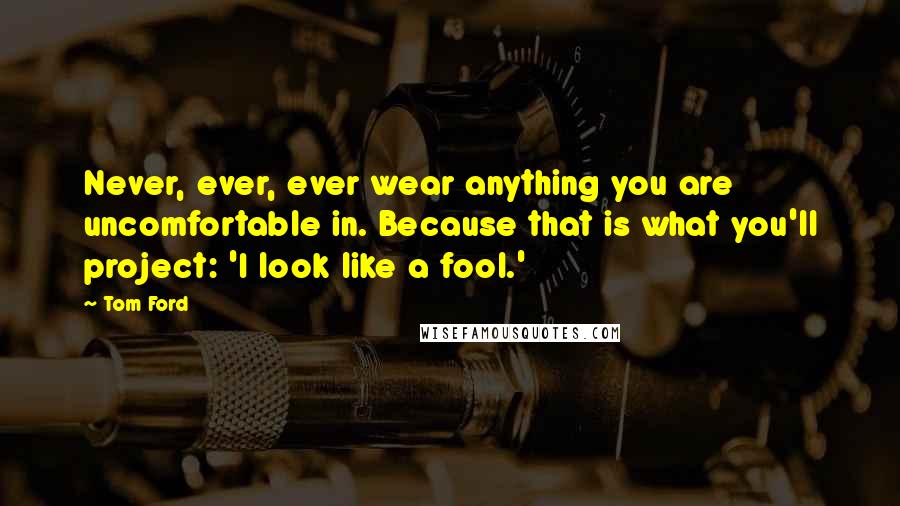 Tom Ford Quotes: Never, ever, ever wear anything you are uncomfortable in. Because that is what you'll project: 'I look like a fool.'