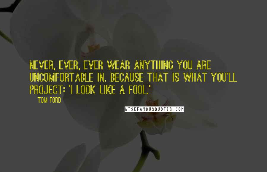 Tom Ford Quotes: Never, ever, ever wear anything you are uncomfortable in. Because that is what you'll project: 'I look like a fool.'