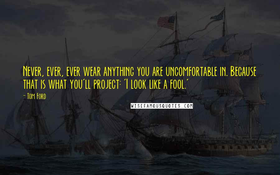 Tom Ford Quotes: Never, ever, ever wear anything you are uncomfortable in. Because that is what you'll project: 'I look like a fool.'