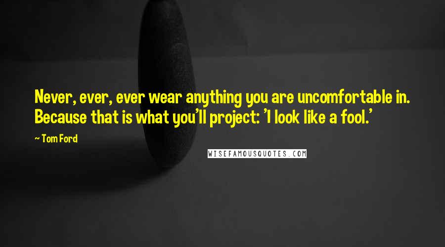 Tom Ford Quotes: Never, ever, ever wear anything you are uncomfortable in. Because that is what you'll project: 'I look like a fool.'