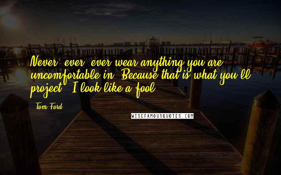 Tom Ford Quotes: Never, ever, ever wear anything you are uncomfortable in. Because that is what you'll project: 'I look like a fool.'
