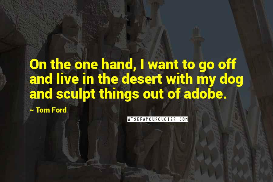 Tom Ford Quotes: On the one hand, I want to go off and live in the desert with my dog and sculpt things out of adobe.