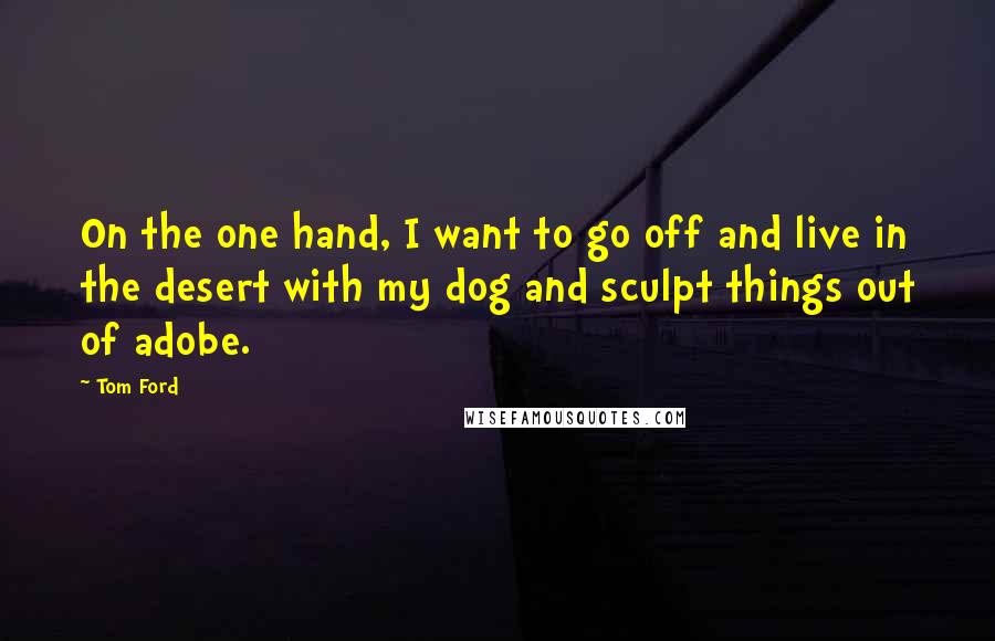 Tom Ford Quotes: On the one hand, I want to go off and live in the desert with my dog and sculpt things out of adobe.