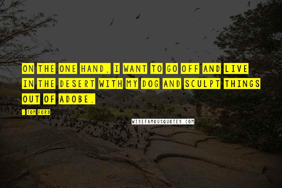 Tom Ford Quotes: On the one hand, I want to go off and live in the desert with my dog and sculpt things out of adobe.