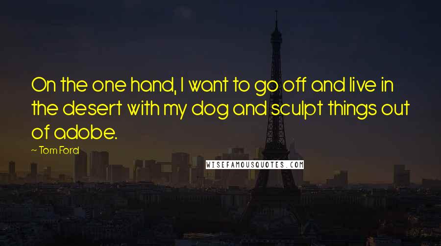 Tom Ford Quotes: On the one hand, I want to go off and live in the desert with my dog and sculpt things out of adobe.
