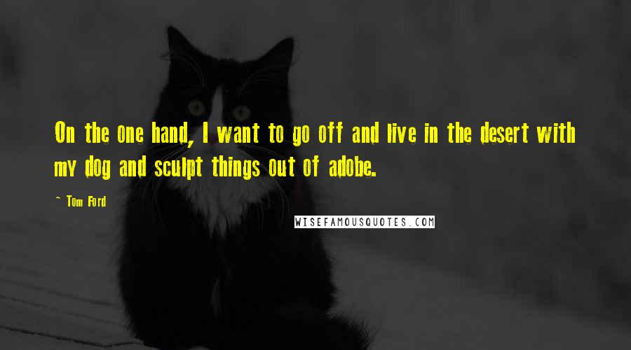 Tom Ford Quotes: On the one hand, I want to go off and live in the desert with my dog and sculpt things out of adobe.