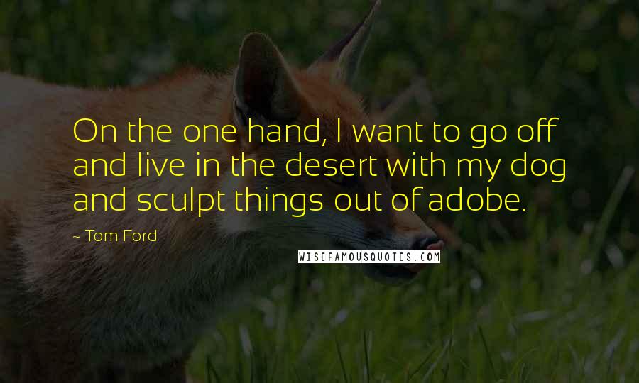 Tom Ford Quotes: On the one hand, I want to go off and live in the desert with my dog and sculpt things out of adobe.