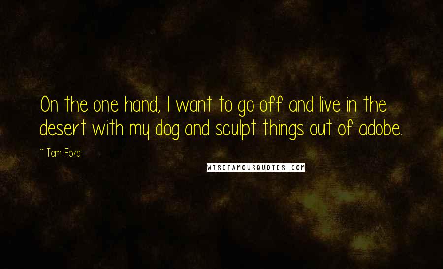Tom Ford Quotes: On the one hand, I want to go off and live in the desert with my dog and sculpt things out of adobe.