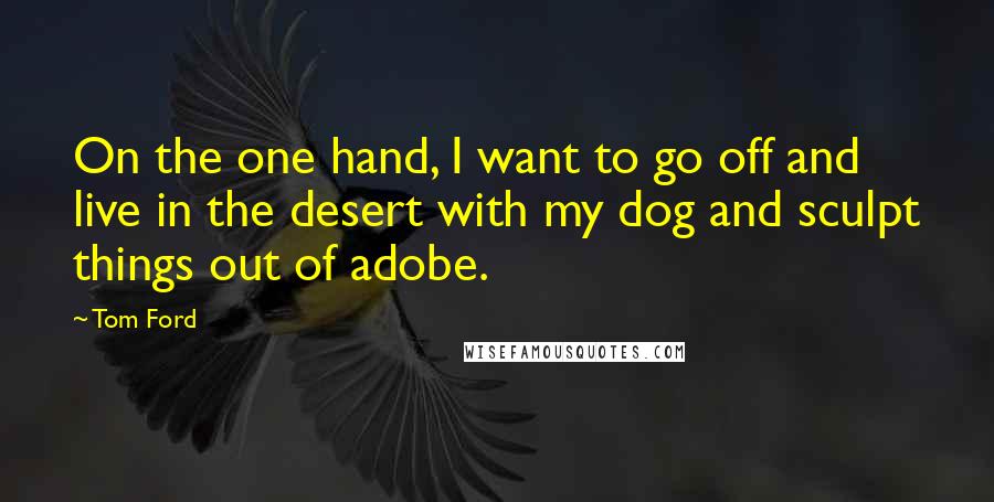 Tom Ford Quotes: On the one hand, I want to go off and live in the desert with my dog and sculpt things out of adobe.