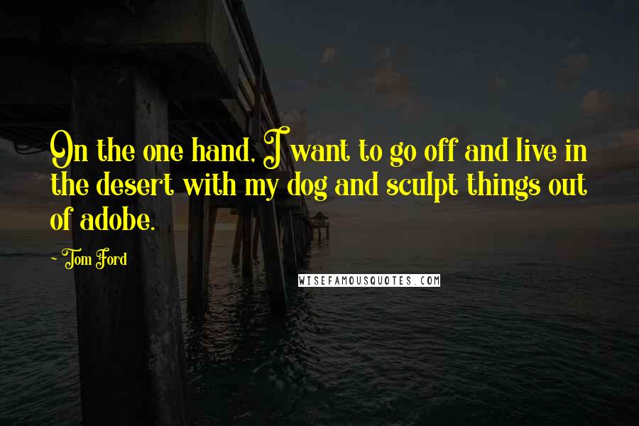 Tom Ford Quotes: On the one hand, I want to go off and live in the desert with my dog and sculpt things out of adobe.