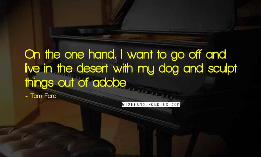 Tom Ford Quotes: On the one hand, I want to go off and live in the desert with my dog and sculpt things out of adobe.