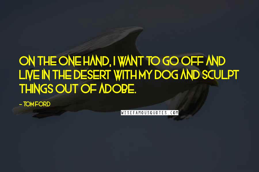 Tom Ford Quotes: On the one hand, I want to go off and live in the desert with my dog and sculpt things out of adobe.