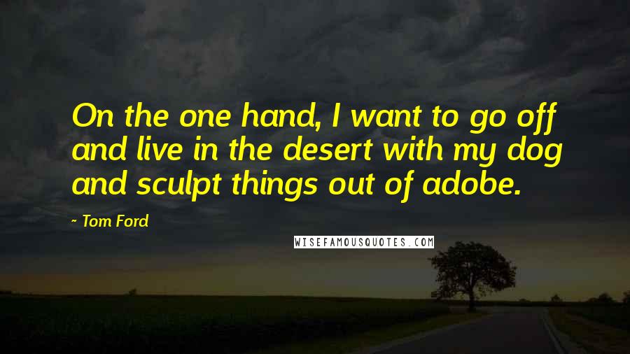 Tom Ford Quotes: On the one hand, I want to go off and live in the desert with my dog and sculpt things out of adobe.