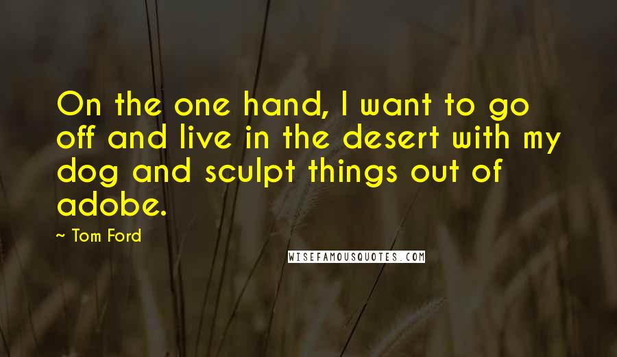 Tom Ford Quotes: On the one hand, I want to go off and live in the desert with my dog and sculpt things out of adobe.