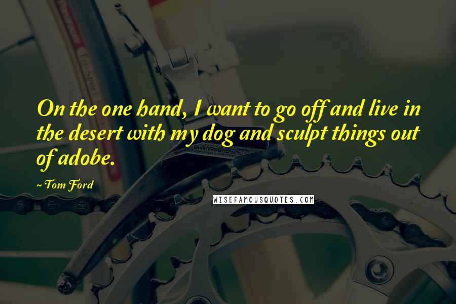 Tom Ford Quotes: On the one hand, I want to go off and live in the desert with my dog and sculpt things out of adobe.