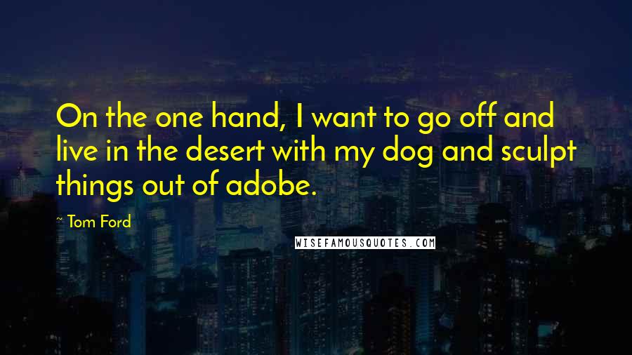 Tom Ford Quotes: On the one hand, I want to go off and live in the desert with my dog and sculpt things out of adobe.