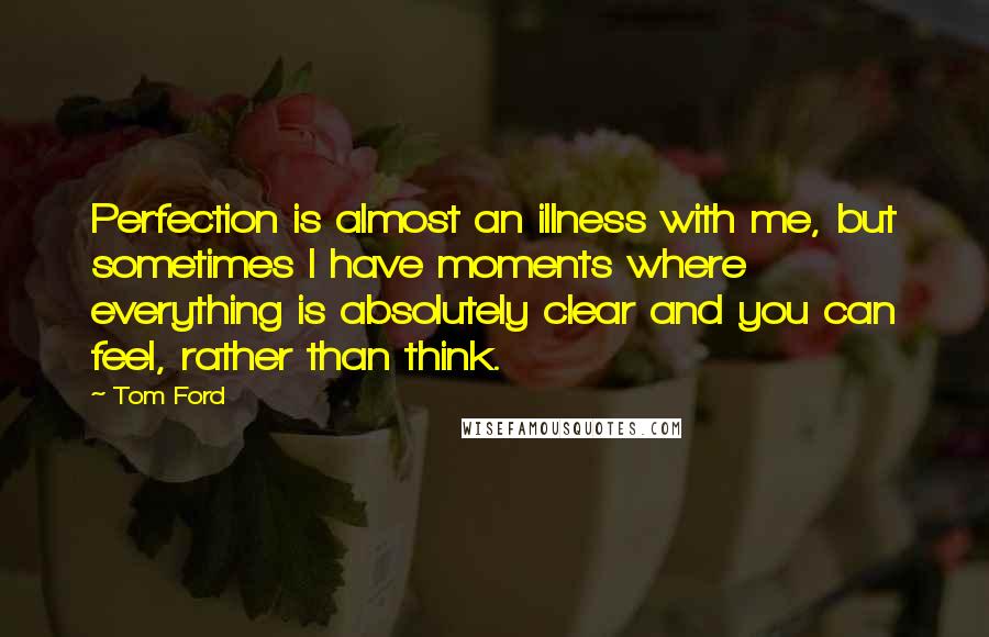Tom Ford Quotes: Perfection is almost an illness with me, but sometimes I have moments where everything is absolutely clear and you can feel, rather than think.