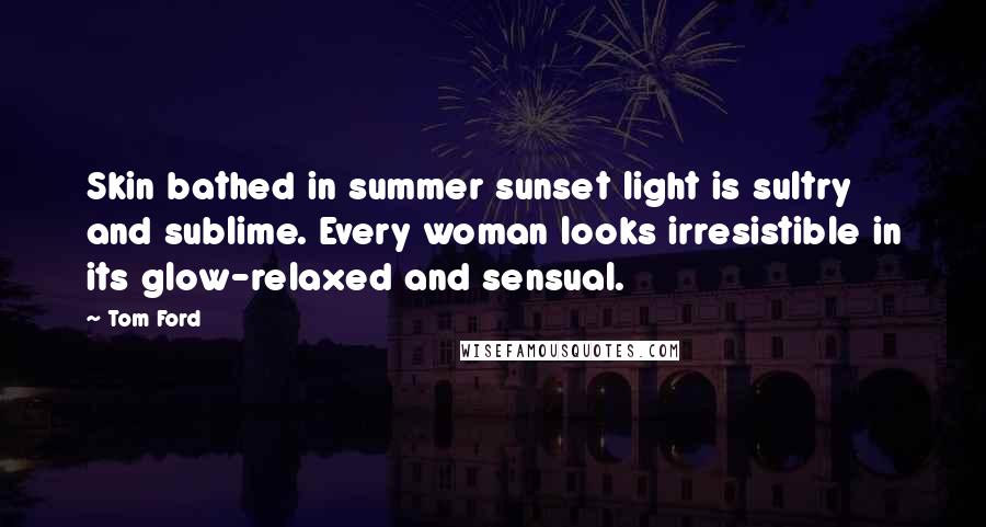 Tom Ford Quotes: Skin bathed in summer sunset light is sultry and sublime. Every woman looks irresistible in its glow-relaxed and sensual.