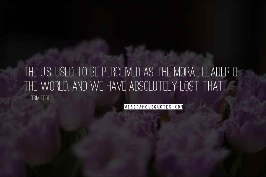 Tom Ford Quotes: The U.S. used to be perceived as the moral leader of the world, and we have absolutely lost that.