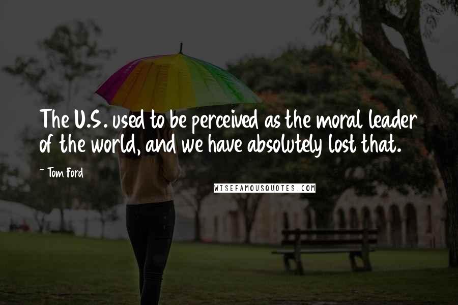 Tom Ford Quotes: The U.S. used to be perceived as the moral leader of the world, and we have absolutely lost that.