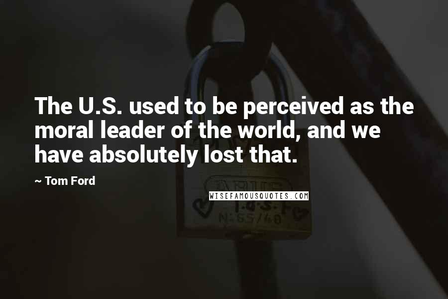 Tom Ford Quotes: The U.S. used to be perceived as the moral leader of the world, and we have absolutely lost that.