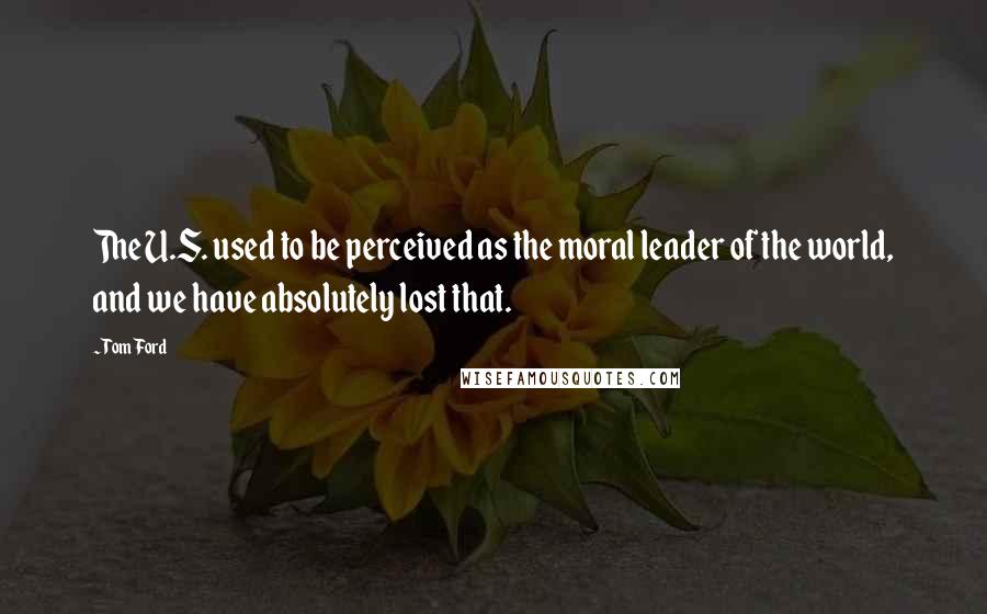 Tom Ford Quotes: The U.S. used to be perceived as the moral leader of the world, and we have absolutely lost that.